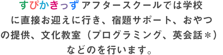 すぴかきっずアフタースクールでは学校 に直接お迎えに行き、宿題サポート、おやつ の提供、文化教室（プログラミング、英会話＊） などのを行います。