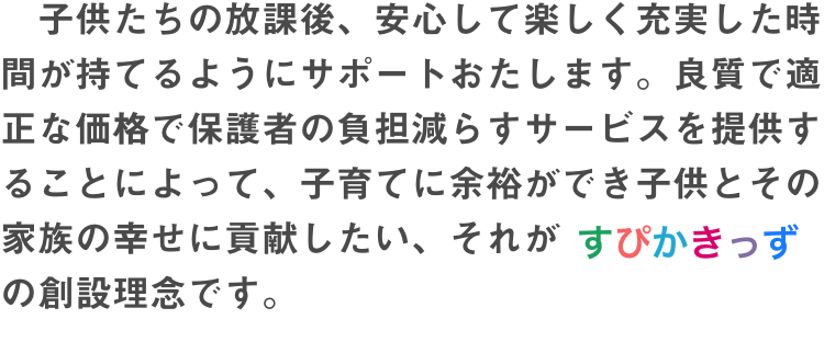 　子供たちの放課後、安心して楽しく充実した時間が持てるようにサポートおたします。良質で適正な価格で保護者の負担減らすサービスを提供することによって、子育てに余裕ができ子供とその家族の幸せに貢献したい、それがすぴかきっずの創設理念です。